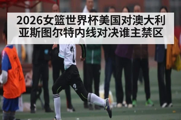 2026女篮世界杯美国对澳大利亚斯图尔特内线对决谁主禁区