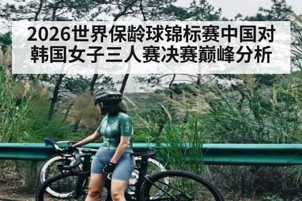 2026世界保龄球锦标赛中国对韩国女子三人赛决赛巅峰分析