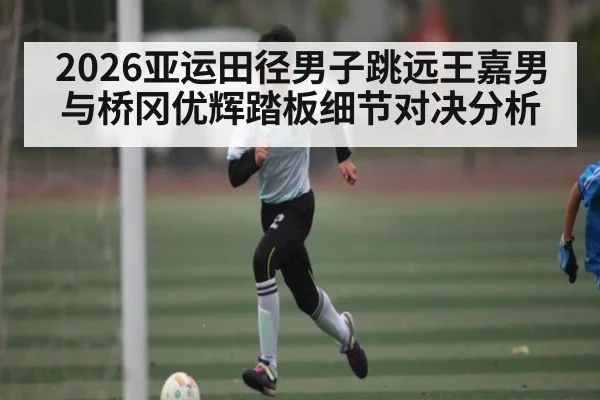 2026亚运田径男子跳远王嘉男与桥冈优辉踏板细节对决分析