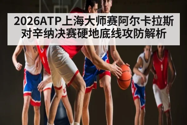 2026ATP上海大师赛阿尔卡拉斯对辛纳决赛硬地底线攻防解析