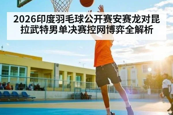 2026印度羽毛球公开赛安赛龙对昆拉武特男单决赛控网博弈全解析